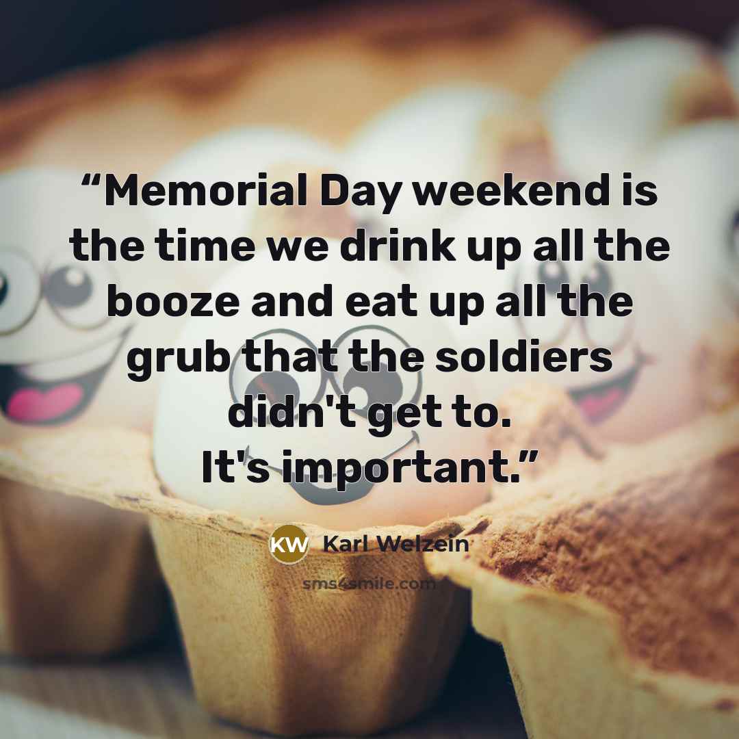 “Memorial Day weekend is the time we drink up all the booze and eat up all the grub that the soldiers didn't get to. It's important.” quote by Karl Welzein
