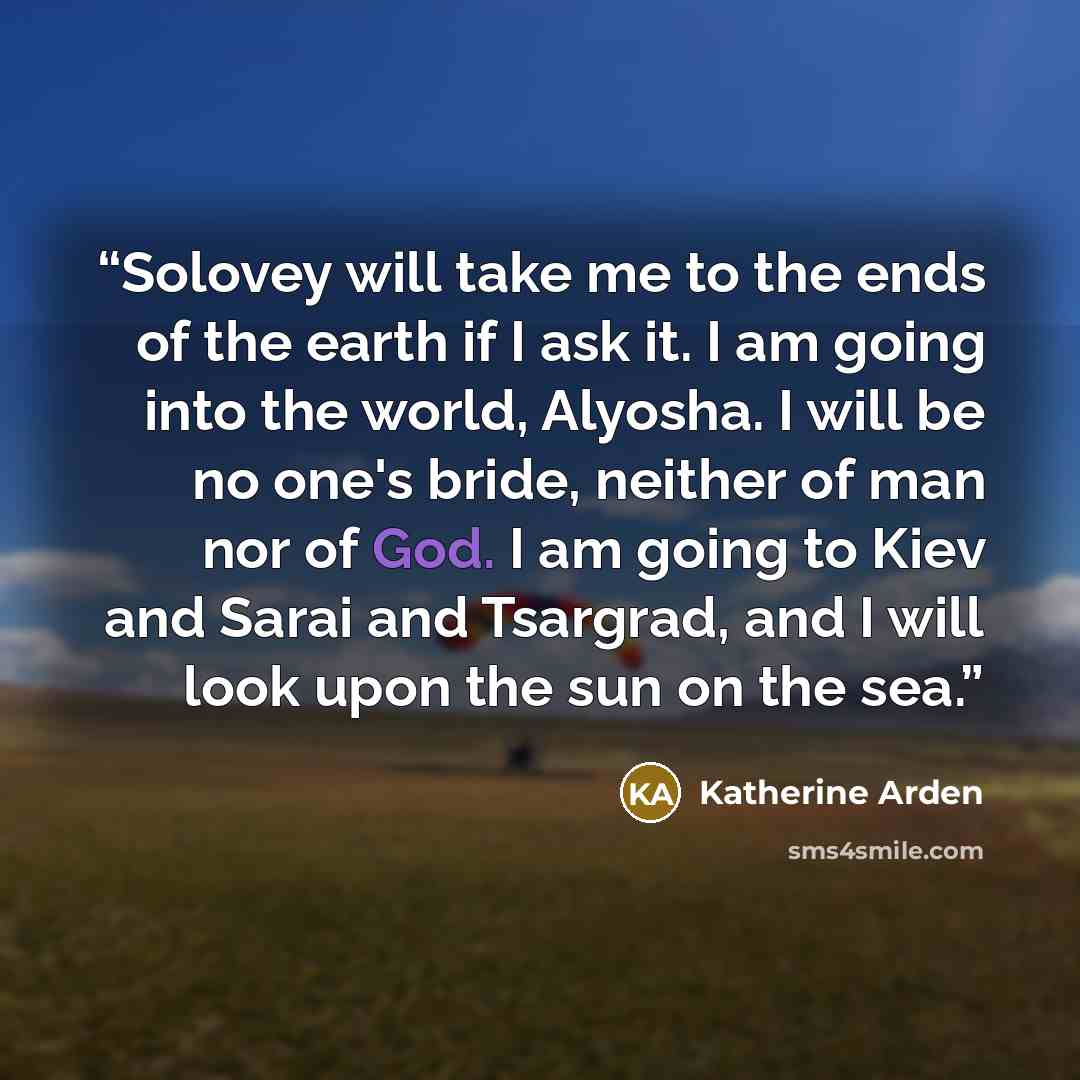 “Solovey will take me to the ends of the earth if I ask it. I am going into the world, Alyosha. I will be no one's bride, neither of man nor of God. I am going to Kiev and Sarai and Tsargrad, and I will look upon the sun on the sea.” quote by Katherine Arden