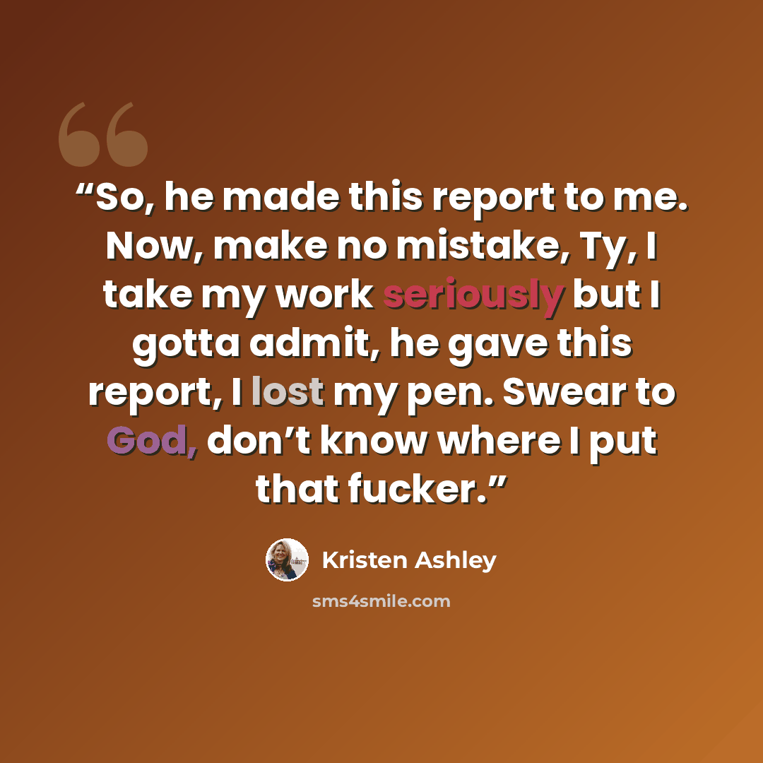 “So, he made this report to me. Now, make no mistake, Ty, I take my work seriously but I gotta admit, he gave this report, I lost my pen. Swear to God, don’t know where I put that fucker.” quote by Kristen Ashley