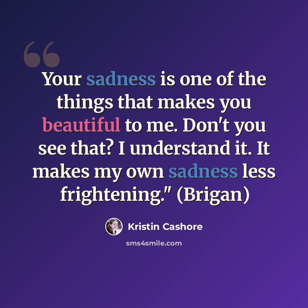 “Your sadness is one of the things that makes you beautiful to me. Don't you see that? I understand it. It makes my own sadness less frightening." (Brigan)” quote by Kristin Cashore