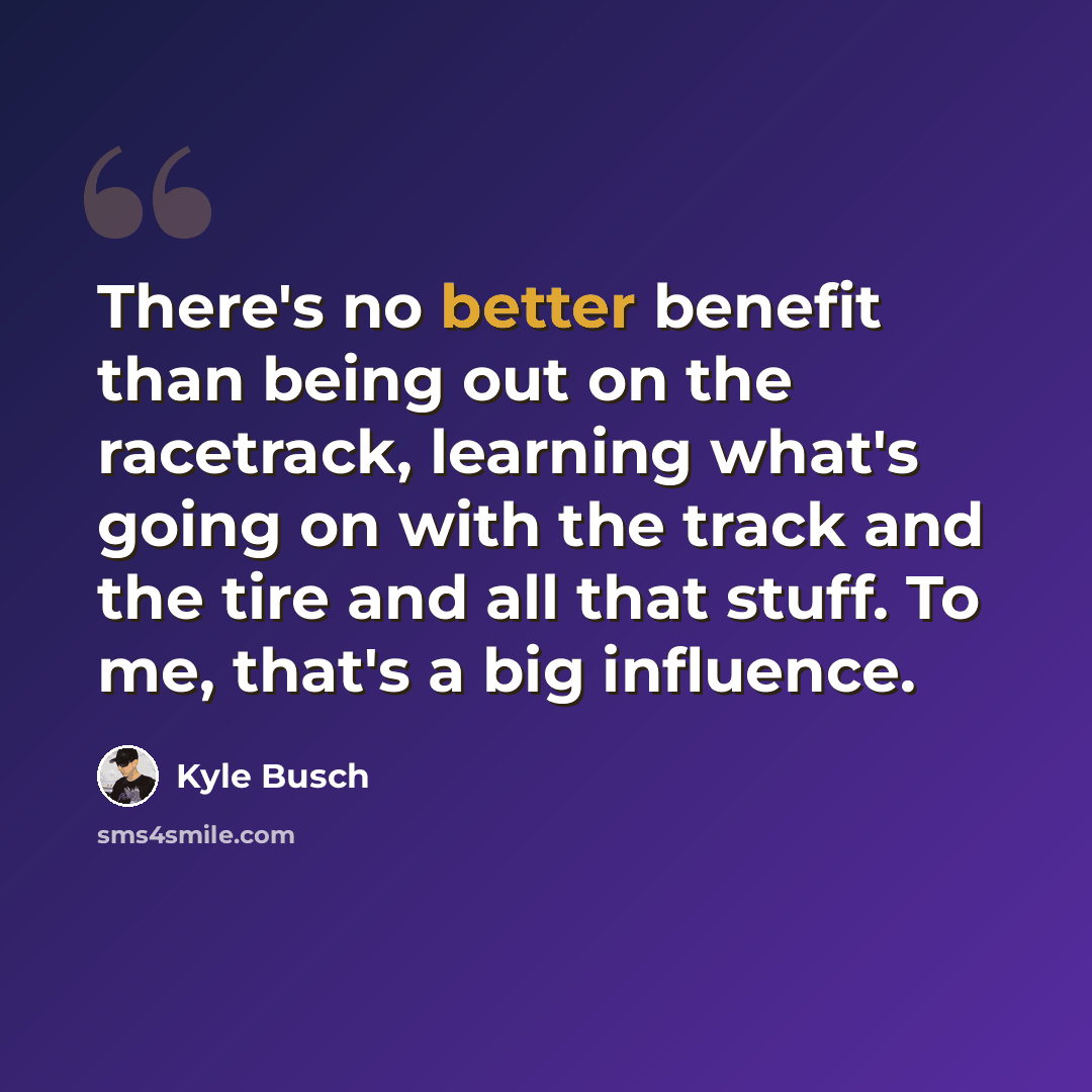 “There's no better benefit than being out on the racetrack, learning what's going on with the track and the tire and all that stuff. To me, that's a big influence.” quote by Kyle Busch