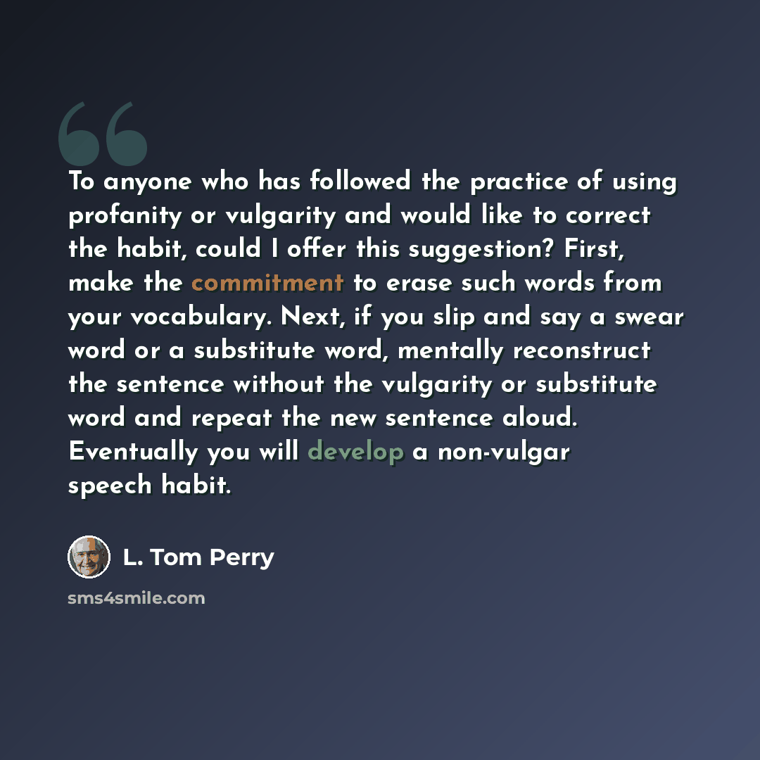 “To anyone who has followed the practice of using profanity or vulgarity and would like to correct the habit, could I offer this suggestion? First, make the commitment to erase such words from your vocabulary. Next, if you slip and say a swear word or a substitute word, mentally reconstruct the…” quote by L. Tom Perry