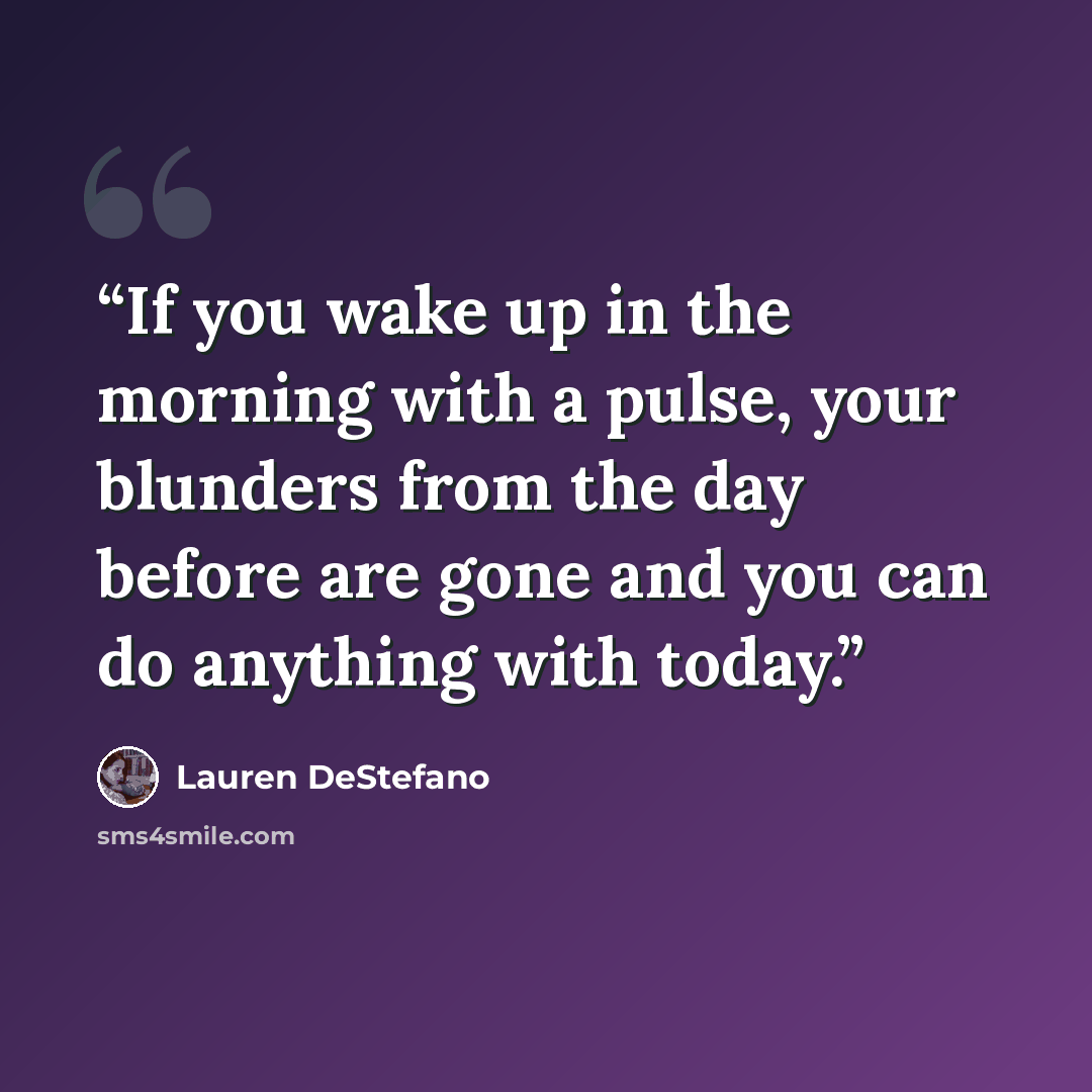 “If you wake up in the morning with a pulse, your blunders from the day before are gone and you can do anything with today.” quote by Lauren destefano