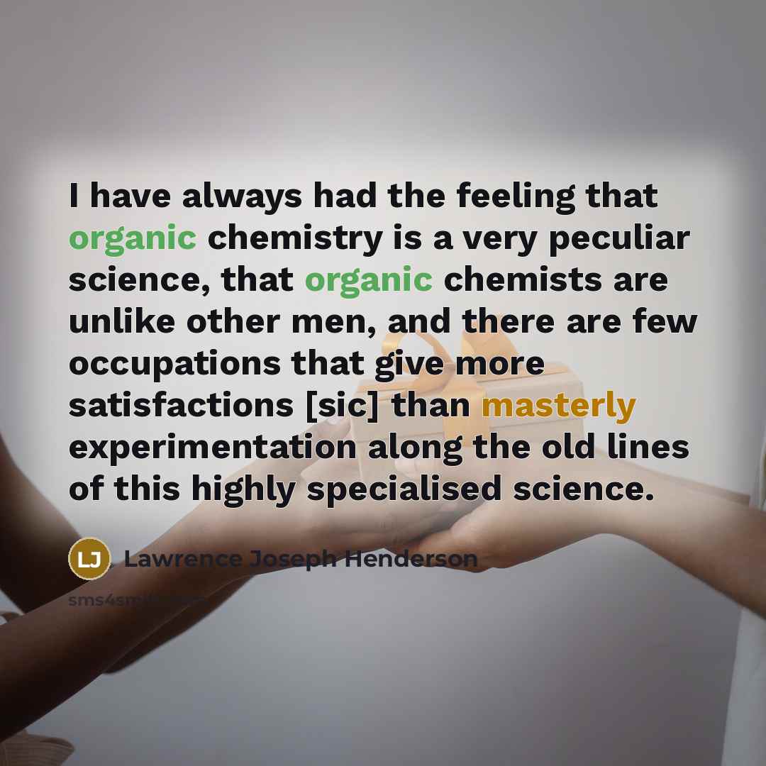 “I have always had the feeling that organic chemistry is a very peculiar science, that organic chemists are unlike other men, and there are few occupations that give more satisfactions [sic] than masterly experimentation along the old lines of this highly specialised science.” quote by Lawrence Joseph Henderson