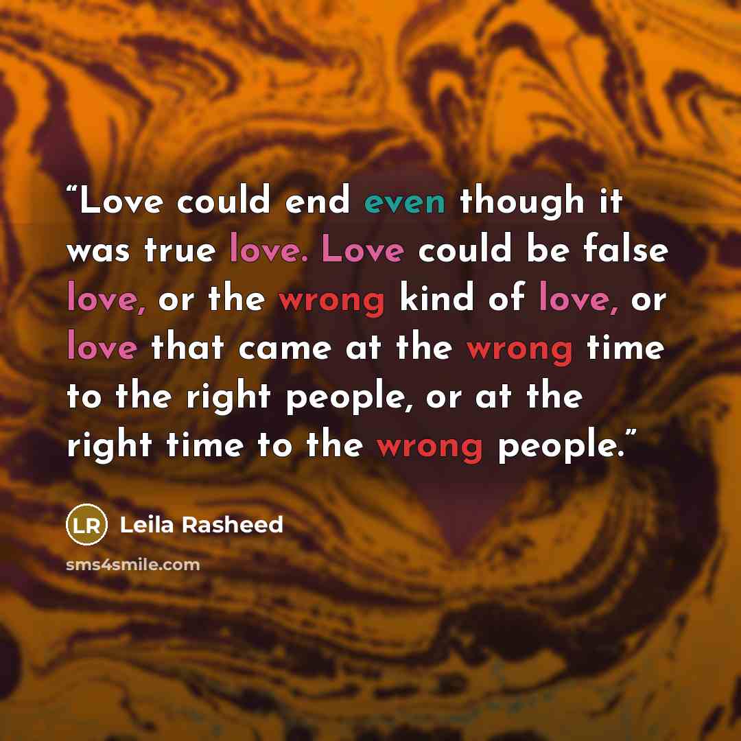 “Love could end even though it was true love. Love could be false love, or the wrong kind of love, or love that came at the wrong time to the right people, or at the right time to the wrong people.” quote by Leila Rasheed