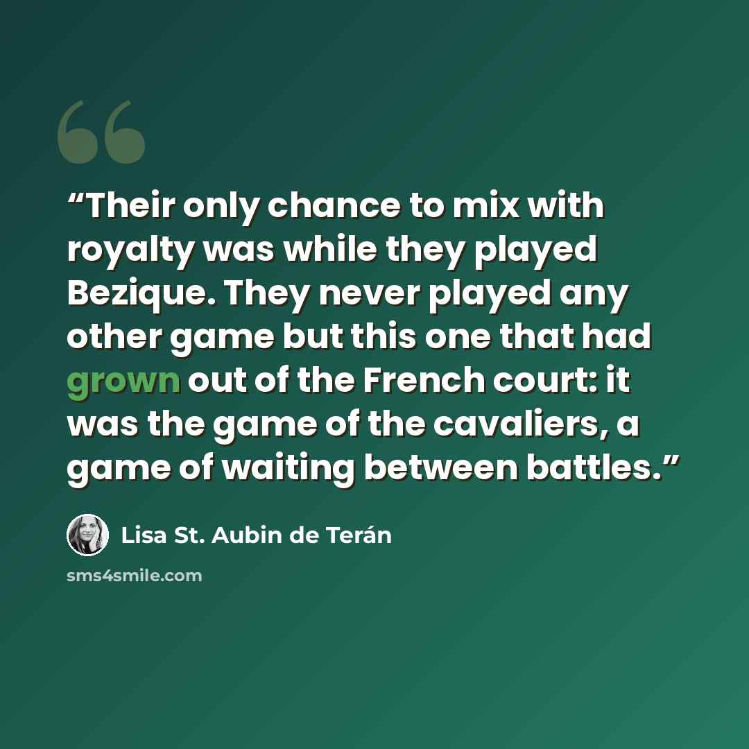 “Their only chance to mix with royalty was while they played Bezique. They never played any other game but this one that had grown out of the French court: it was the game of the cavaliers, a game of waiting between battles.” quote by Lisa St. Aubin de Teran