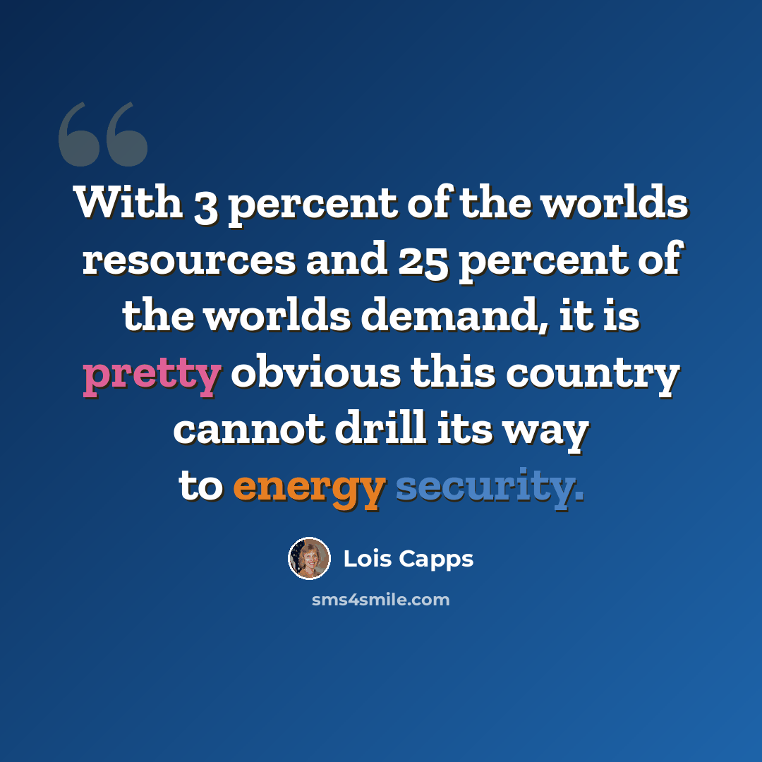 “With 3 percent of the worlds resources and 25 percent of the worlds demand, it is pretty obvious this country cannot drill its way to energy security.” quote by Lois Capps