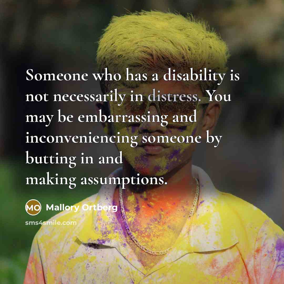 “Someone who has a disability is not necessarily in distress. You may be embarrassing and inconveniencing someone by butting in and making assumptions.” quote by Mallory Ortberg