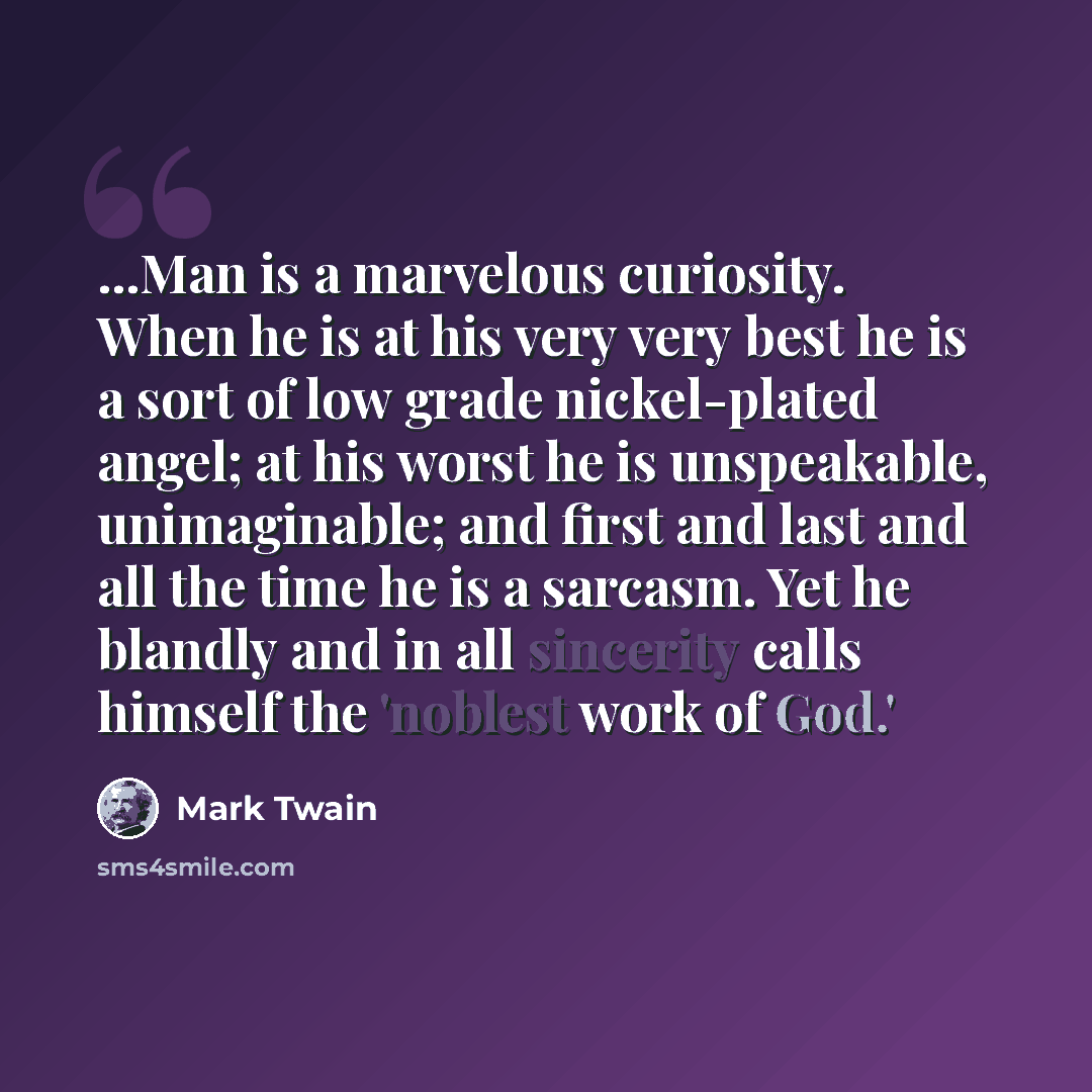 “...Man is a marvelous curiosity. When he is at his very very best he is a sort of low grade nickel-plated angel; at his worst he is unspeakable, unimaginable; and first and last and all the time he is a sarcasm. Yet he blandly and in all sincerity calls himself the 'noblest work of God.'” quote by Mark Twain