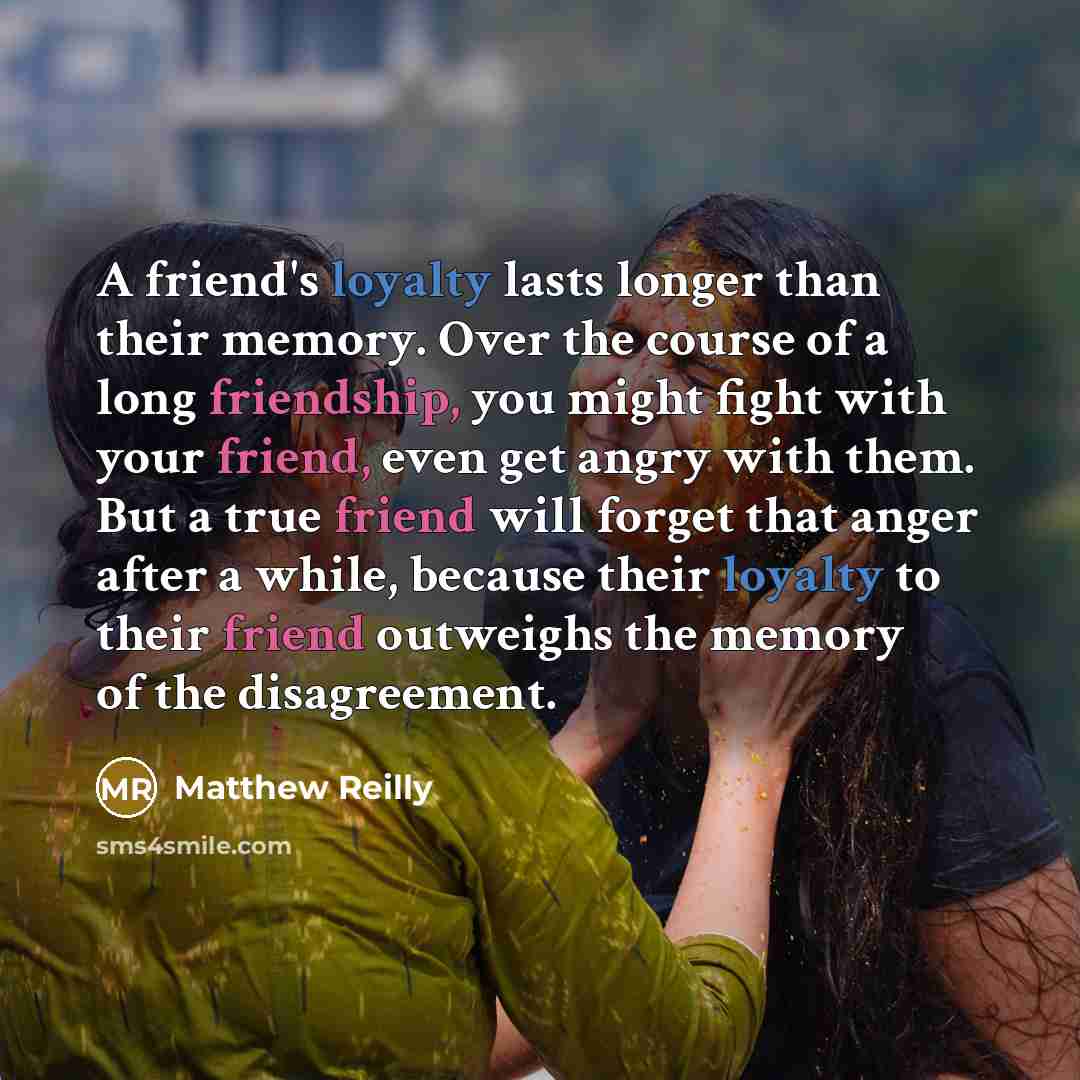 “A friend's loyalty lasts longer than their memory. Over the course of a long friendship, you might fight with your friend, even get angry with them. But a true friend will forget that anger after a while, because their loyalty to their friend outweighs the memory of the disagreement.” quote by Matthew Reilly