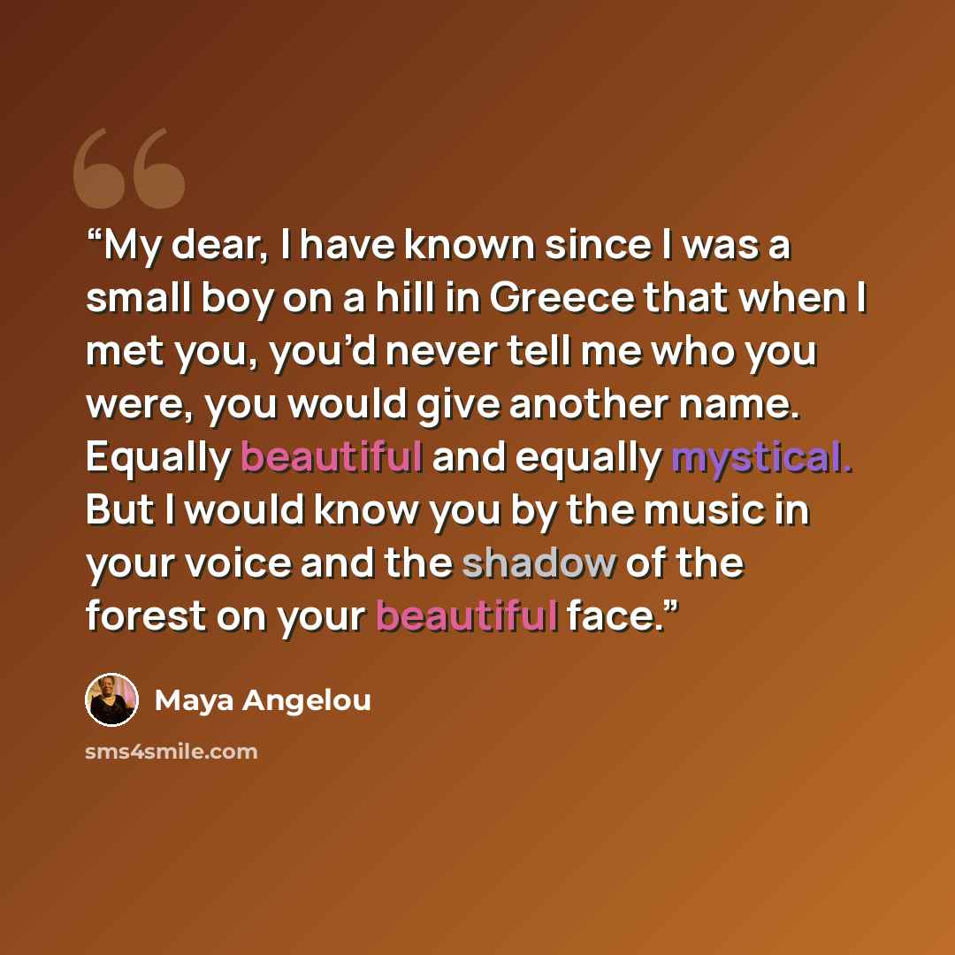 “My dear, I have known since I was a small boy on a hill in Greece that when I met you, you’d never tell me who you were, you would give another name. Equally beautiful and equally mystical. But I would know you by the music in your voice and the shadow of the forest on your beautiful face.” quote by Maya Angelou