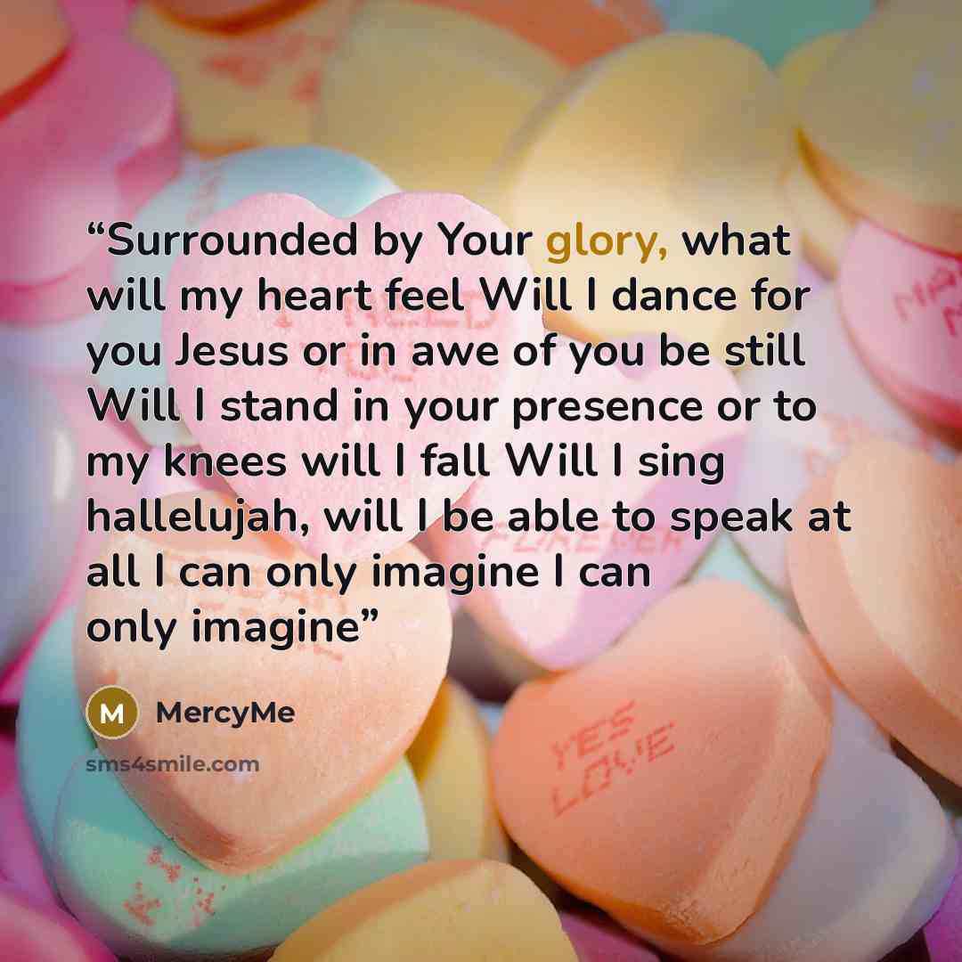 “Surrounded by Your glory, what will my heart feel Will I dance for you Jesus or in awe of you be still Will I stand in your presence or to my knees will I fall Will I sing hallelujah, will I be able to speak at all I can only imagine I can only imagine” quote by MercyMe