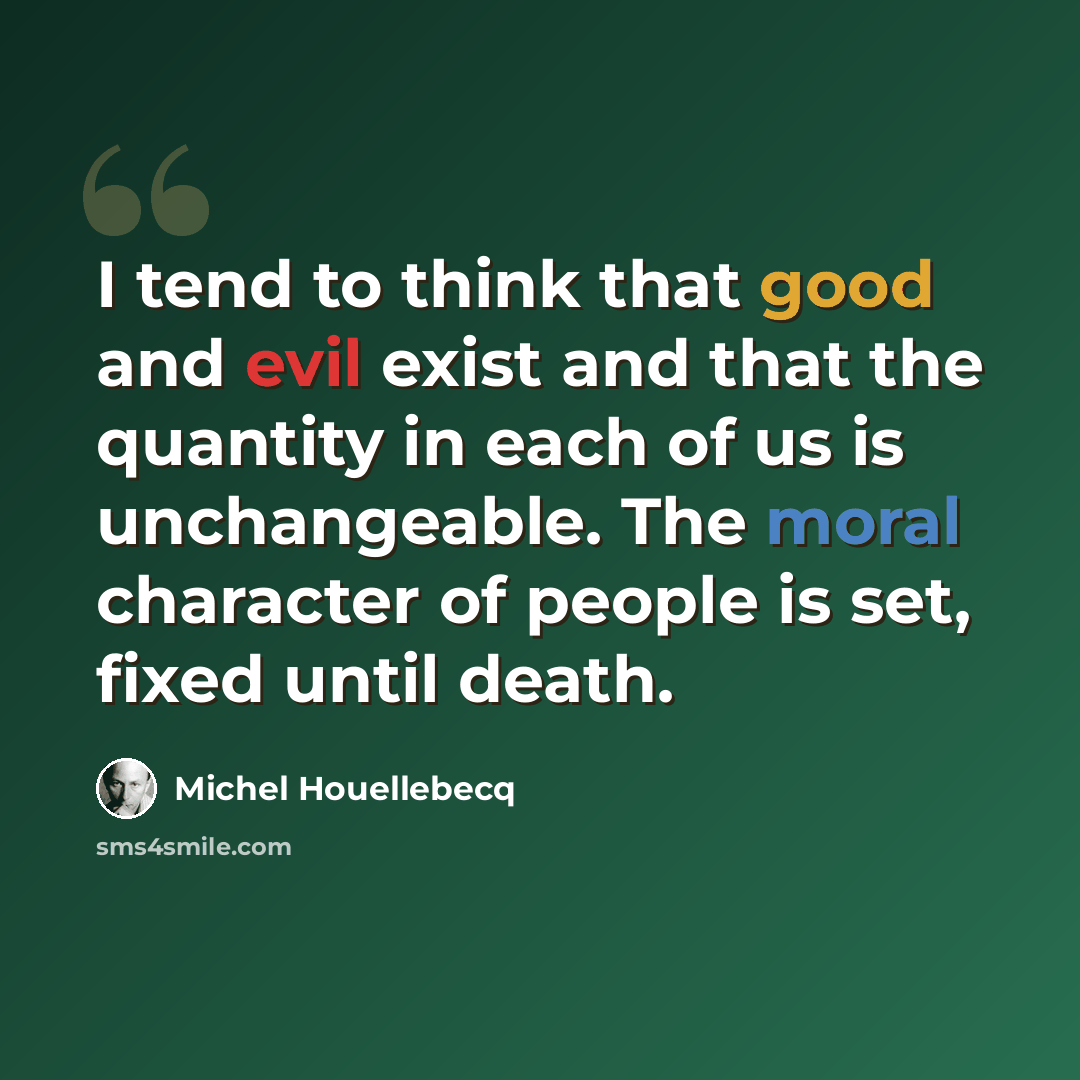 “I tend to think that good and evil exist and that the quantity in each of us is unchangeable. The moral character of people is set, fixed until death.” quote by Michel Houellebecq