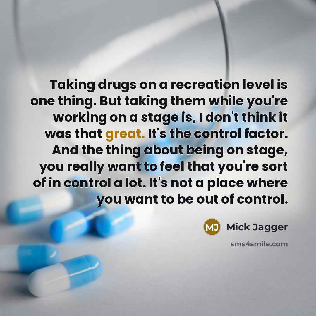 “Taking drugs on a recreation level is one thing. But taking them while you're working on a stage is, I don't think it was that great. It's the control factor. And the thing about being on stage, you really want to feel that you're sort of in control a lot. It's not a place where you want to be out…” quote by Mick Jagger