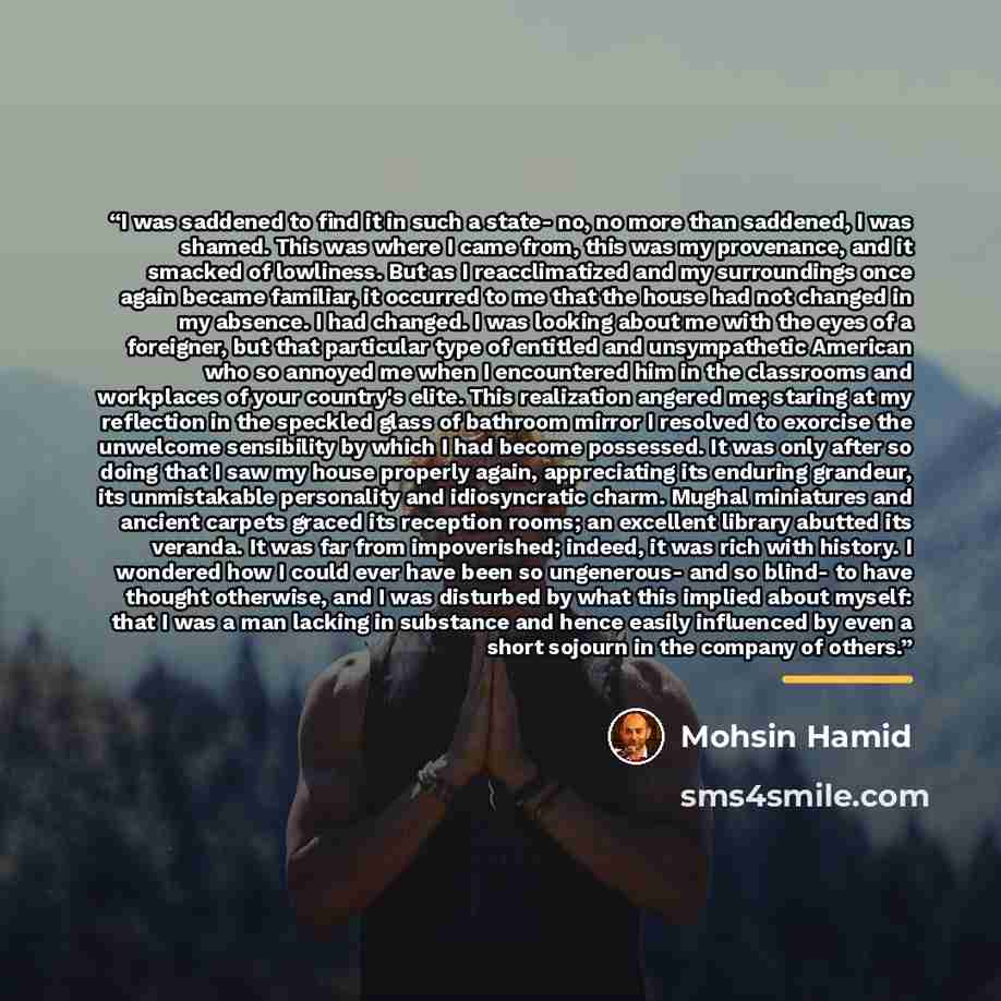 “I was saddened to find it in such a state- no, no more than saddened, I was shamed. This was where I came from, this was my provenance, and it smacked of lowliness. But as I reacclimatized and my surroundings once again became familiar, it occurred to me that the house had not changed in my…” quote by Mohsin Hamid