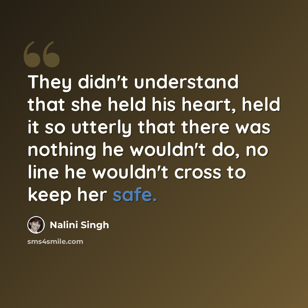 “They didn't understand that she held his heart, held it so utterly that there was nothing he wouldn't do, no line he wouldn't cross to keep her safe.” quote by Nalini Singh