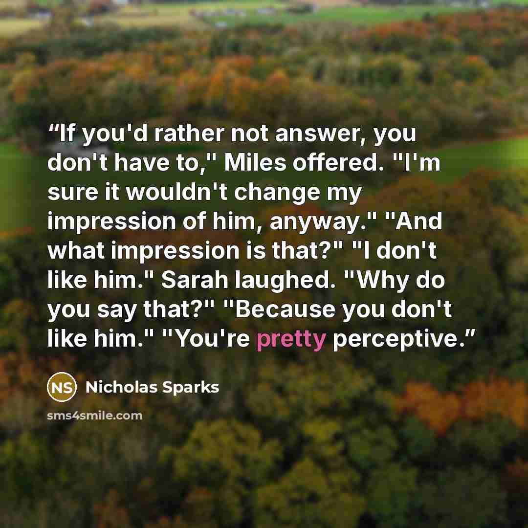 “If you'd rather not answer, you don't have to," Miles offered. "I'm sure it wouldn't change my impression of him, anyway." "And what impression is that?" "I don't like him." Sarah laughed. "Why do you say that?" "Because you don't like him." "You're pretty perceptive.” quote by Nicholas Sparks
