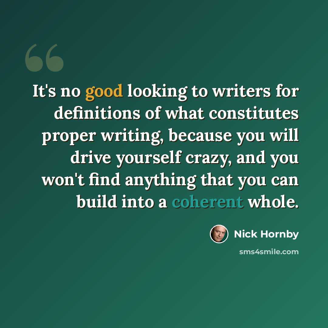 “It's no good looking to writers for definitions of what constitutes proper writing, because you will drive yourself crazy, and you won't find anything that you can build into a coherent whole.” quote by Nick Hornby