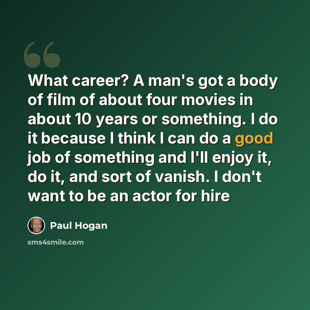 “What career? A man's got a body of film of about four movies in about 10 years or something. I do it because I think I can do a good job of something and I'll enjoy it, do it, and sort of vanish. I don't want to be an actor for hire” quote by Paul Hogan