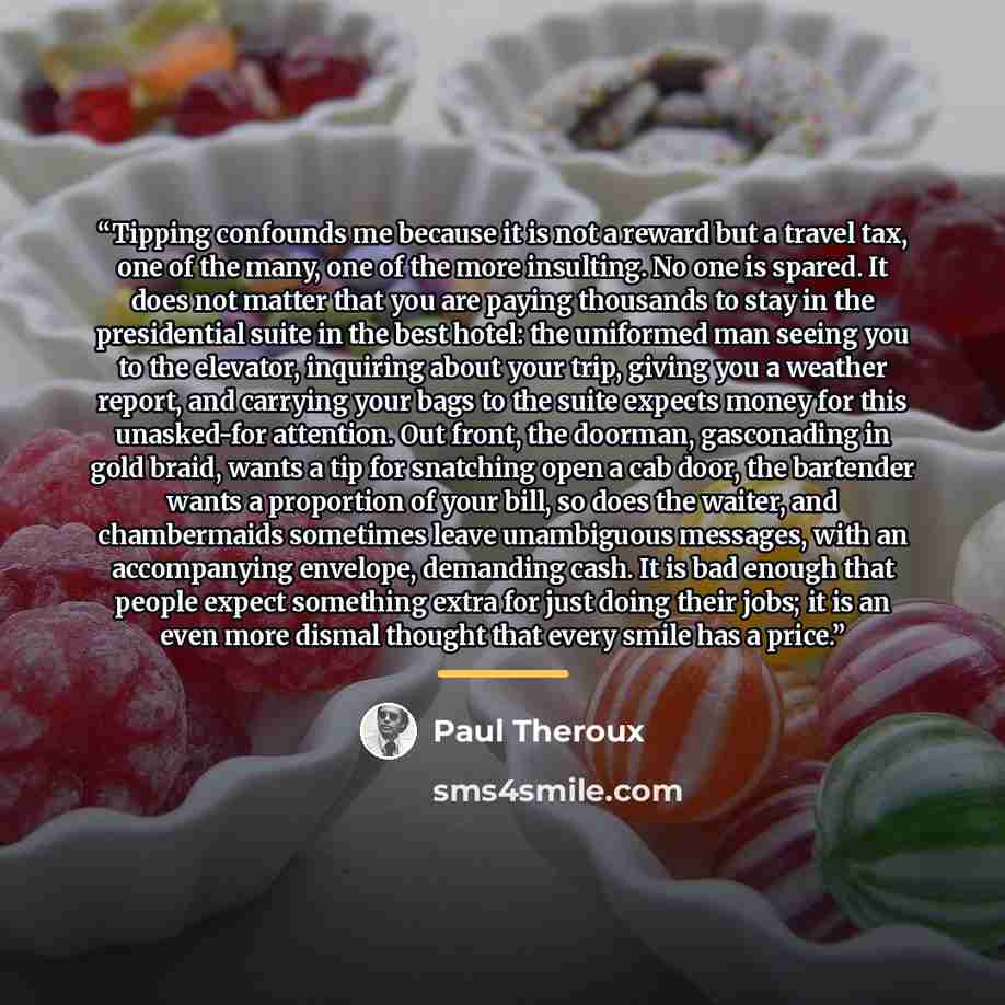 “Tipping confounds me because it is not a reward but a travel tax, one of the many, one of the more insulting. No one is spared. It does not matter that you are paying thousands to stay in the presidential suite in the best hotel: the uniformed man seeing you to the elevator, inquiring about your…” quote by Paul Theroux