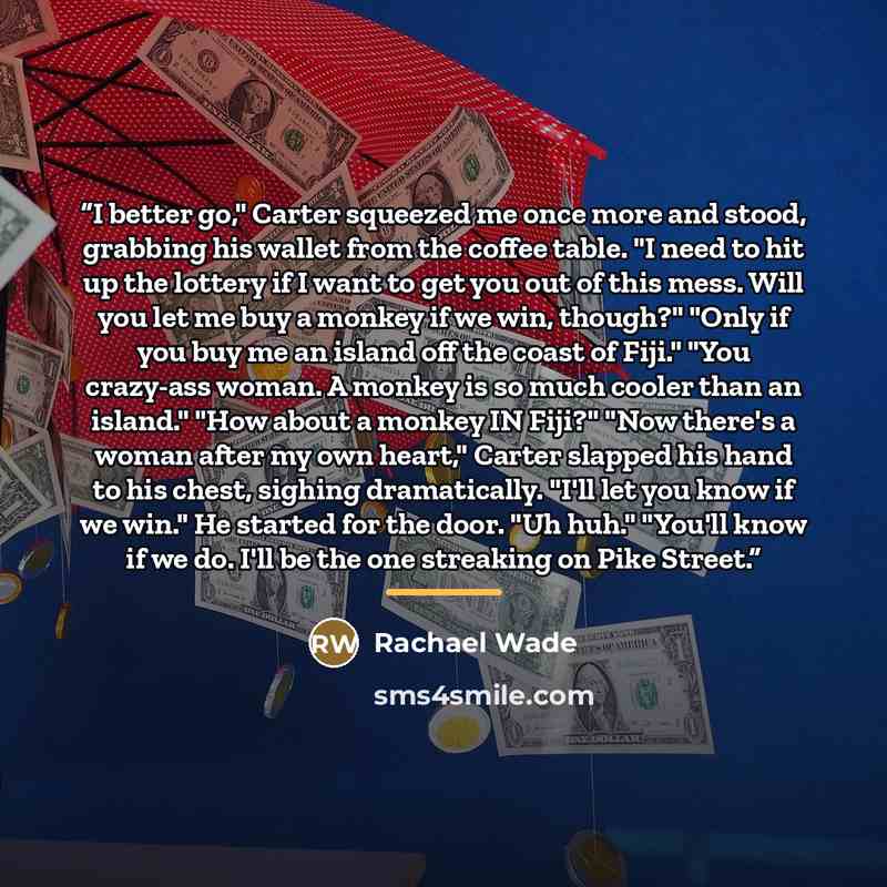 “I better go," Carter squeezed me once more and stood, grabbing his wallet from the coffee table. "I need to hit up the lottery if I want to get you out of this mess. Will you let me buy a monkey if we win, though?" "Only if you buy me an island off the coast of Fiji." "You crazy-ass woman. A…” quote by Rachael Wade