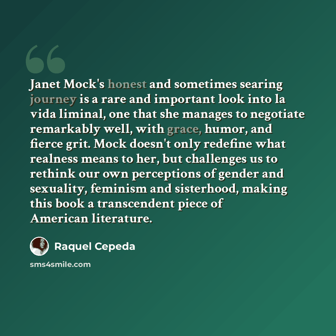 “Janet Mock's honest and sometimes searing journey is a rare and important look into la vida liminal, one that she manages to negotiate remarkably well, with grace, humor, and fierce grit. Mock doesn't only redefine what realness means to her, but challenges us to rethink our own perceptions of…” quote by Raquel Cepeda