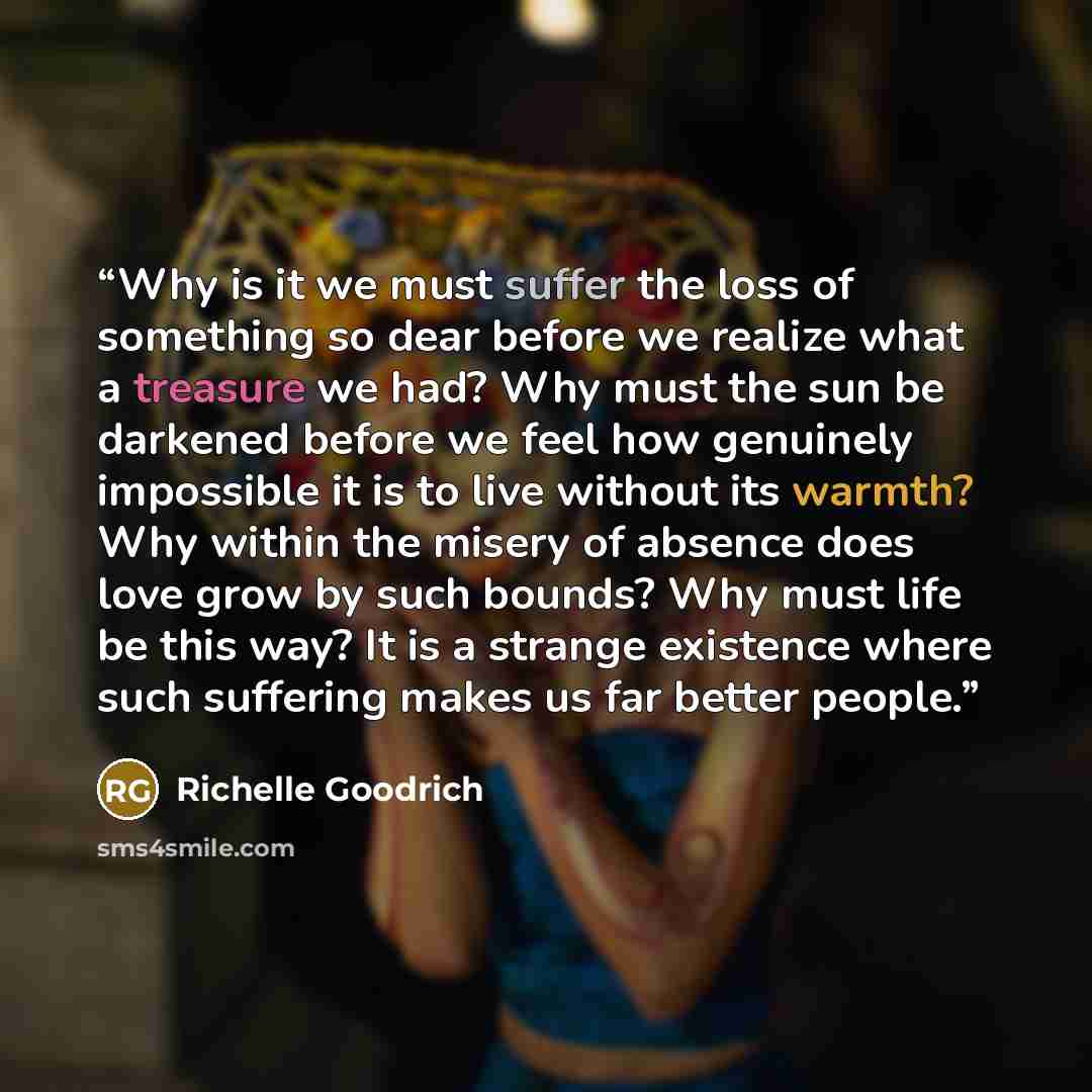 “Why is it we must suffer the loss of something so dear before we realize what a treasure we had? Why must the sun be darkened before we feel how genuinely impossible it is to live without its warmth? Why within the misery of absence does love grow by such bounds? Why must life be this way? It is a…” quote by Richelle Goodrich