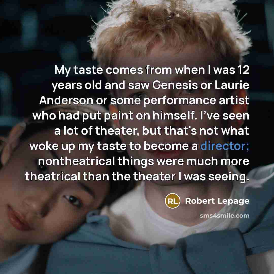 “My taste comes from when I was 12 years old and saw Genesis or Laurie Anderson or some performance artist who had put paint on himself. I've seen a lot of theater, but that's not what woke up my taste to become a director; nontheatrical things were much more theatrical than the theater I was seeing.” quote by Robert Lepage