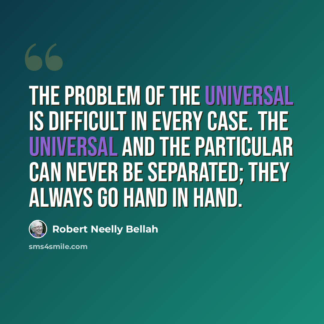“The problem of the universal is difficult in every case. The universal and the particular can never be separated; they always go hand in hand.” quote by Robert Neelly Bellah
