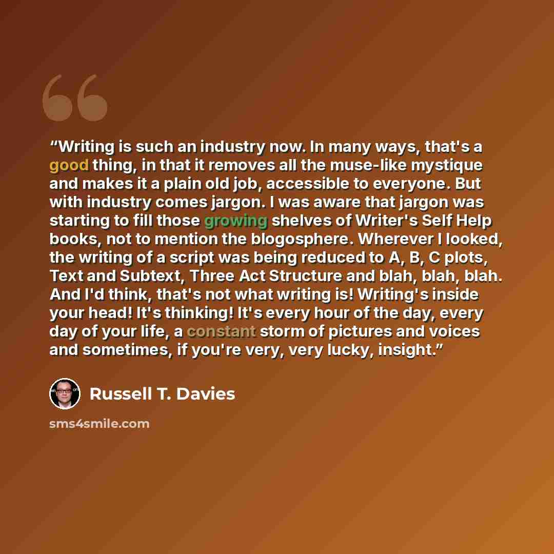 “Writing is such an industry now. In many ways, that's a good thing, in that it removes all the muse-like mystique and makes it a plain old job, accessible to everyone. But with industry comes jargon. I was aware that jargon was starting to fill those growing shelves of Writer's Self Help books…” quote by Russell T. Davies