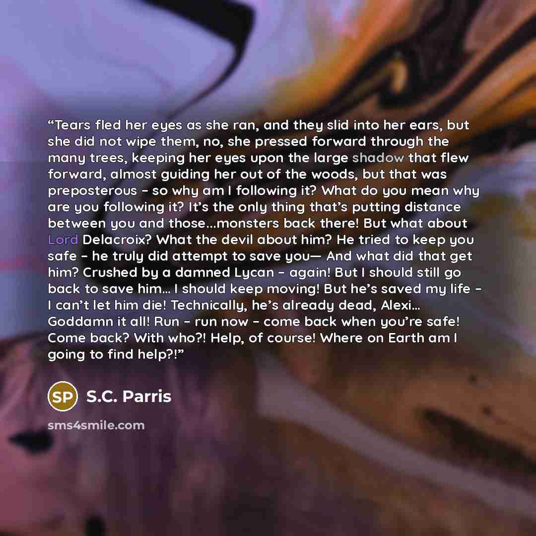 “Tears fled her eyes as she ran, and they slid into her ears, but she did not wipe them, no, she pressed forward through the many trees, keeping her eyes upon the large shadow that flew forward, almost guiding her out of the woods, but that was preposterous – so why am I following it? What do you…” quote by S.C. Parris