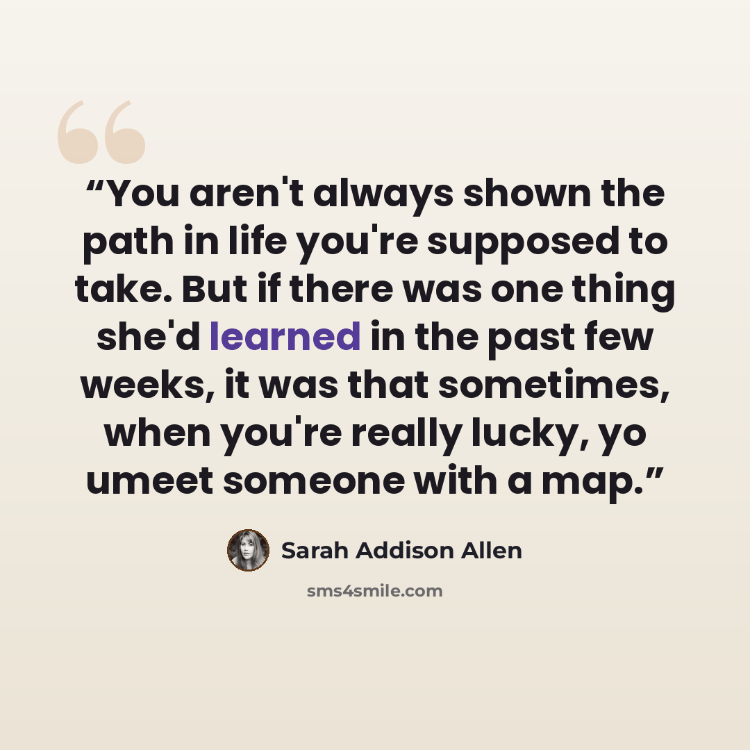 “You aren't always shown the path in life you're supposed to take. But if there was one thing she'd learned in the past few weeks, it was that sometimes, when you're really lucky, yo umeet someone with a map.” quote by Sarah Addison Allen
