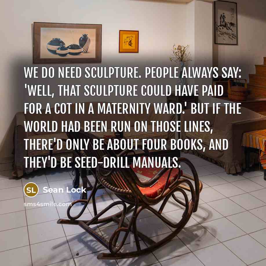 “We do need sculpture. People always say: 'Well, that sculpture could have paid for a cot in a maternity ward.' But if the world had been run on those lines, there'd only be about four books, and they'd be seed-drill manuals.” quote by Sean Lock