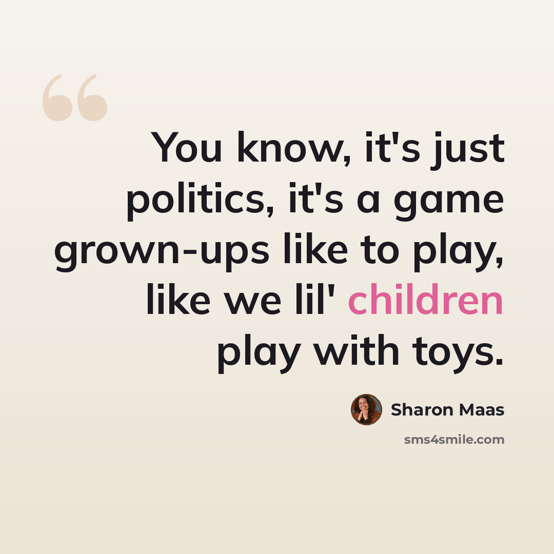 “You know, it's just politics, it's a game grown-ups like to play, like we lil' children play with toys.” quote by Sharon Maas