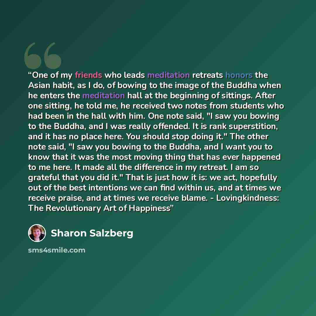 “One of my friends who leads meditation retreats honors the Asian habit, as I do, of bowing to the image of the Buddha when he enters the meditation hall at the beginning of sittings. After one sitting, he told me, he received two notes from students who had been in the hall with him. One note…” quote by Sharon Salzberg