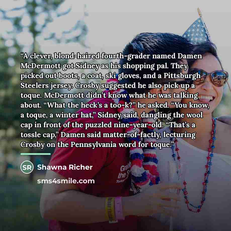 “A clever, blond-haired fourth-grader named Damen McDermott got Sidney as his shopping pal. They picked out boots, a coat, ski gloves, and a Pittsburgh Steelers jersey. Crosby suggested he also pick up a toque. McDermott didn’t know what he was talking about. “What the heck’s a too-k?” he asked…” quote by Shawna Richer