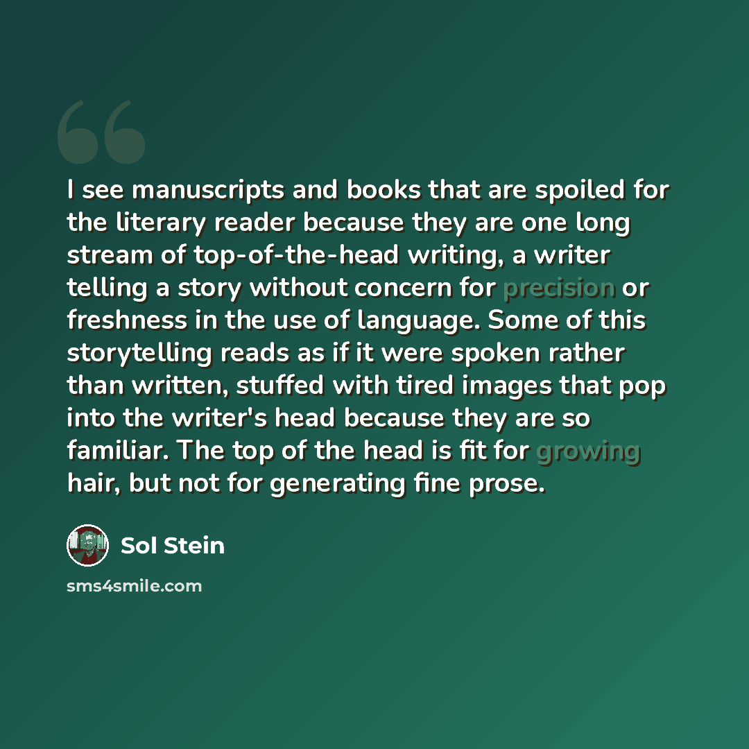 “I see manuscripts and books that are spoiled for the literary reader because they are one long stream of top-of-the-head writing, a writer telling a story without concern for precision or freshness in the use of language. Some of this storytelling reads as if it were spoken rather than written…” quote by Sol Stein