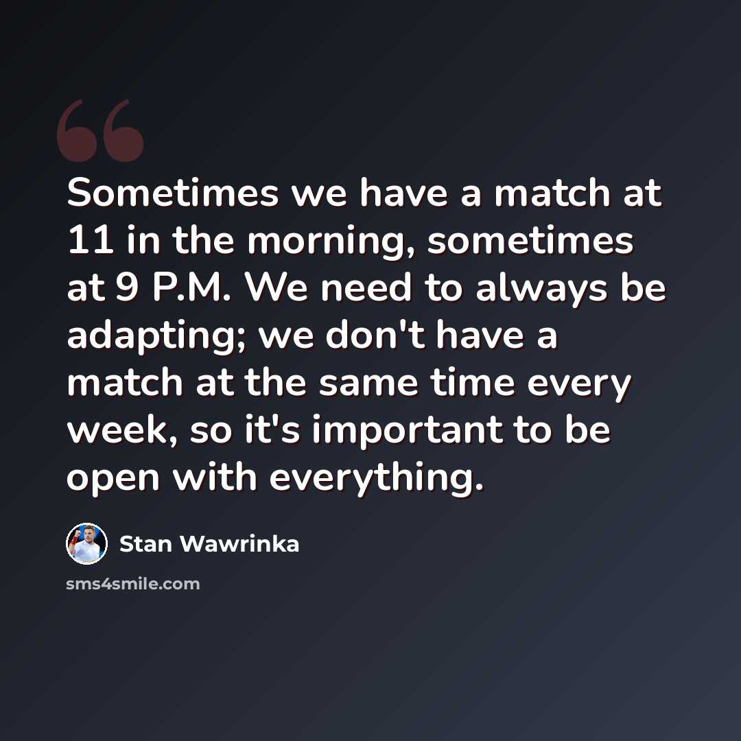 “Sometimes we have a match at 11 in the morning, sometimes at 9 P.M. We need to always be adapting; we don't have a match at the same time every week, so it's important to be open with everything.” quote by Stan Wawrinka