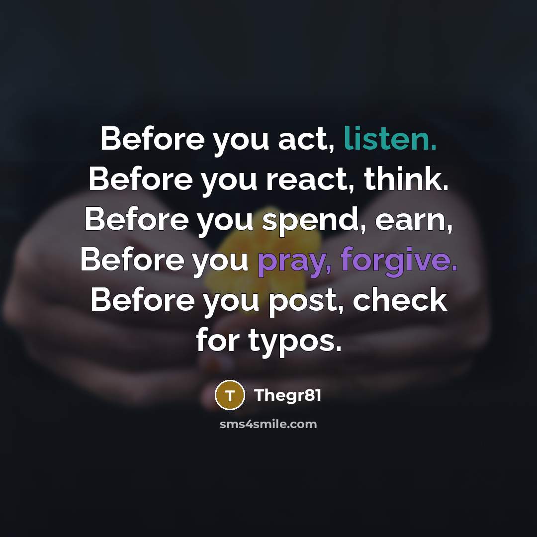 “Before you act, listen. Before you react, think. Before you spend, earn, Before you pray, forgive. Before you post, check for typos.” quote by Thegr81