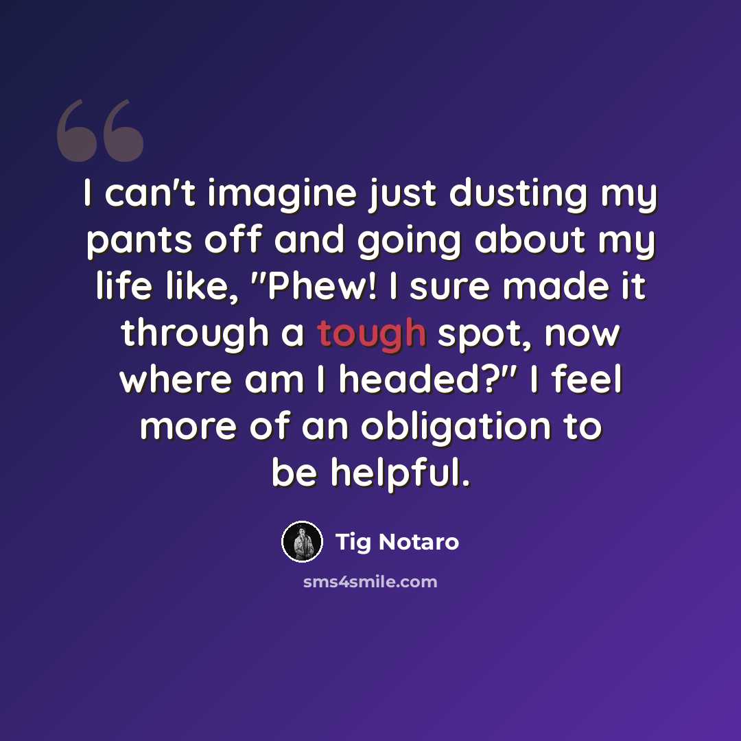 “I can't imagine just dusting my pants off and going about my life like, "Phew! I sure made it through a tough spot, now where am I headed?" I feel more of an obligation to be helpful.” quote by Tig Notaro