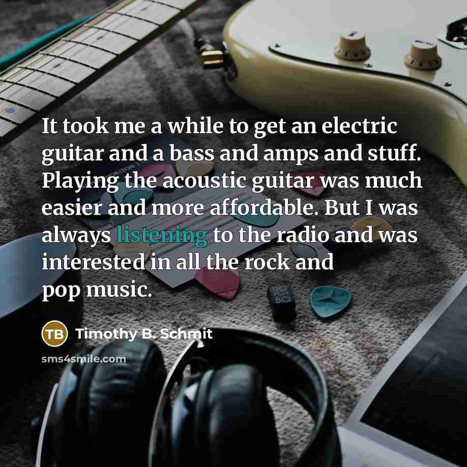 “It took me a while to get an electric guitar and a bass and amps and stuff. Playing the acoustic guitar was much easier and more affordable. But I was always listening to the radio and was interested in all the rock and pop music.” quote by Timothy B. Schmit