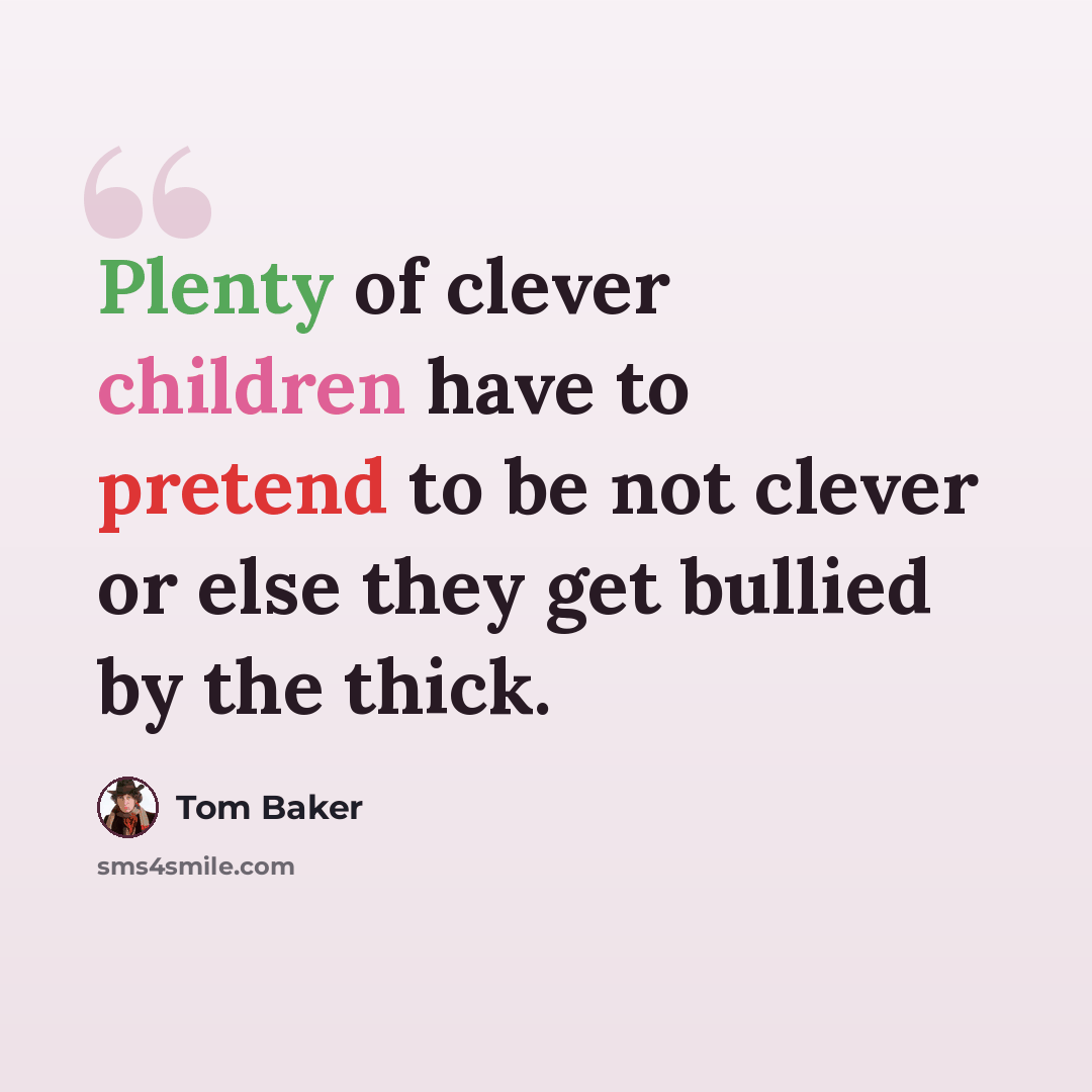 “Plenty of clever children have to pretend to be not clever or else they get bullied by the thick.” quote by Tom Baker