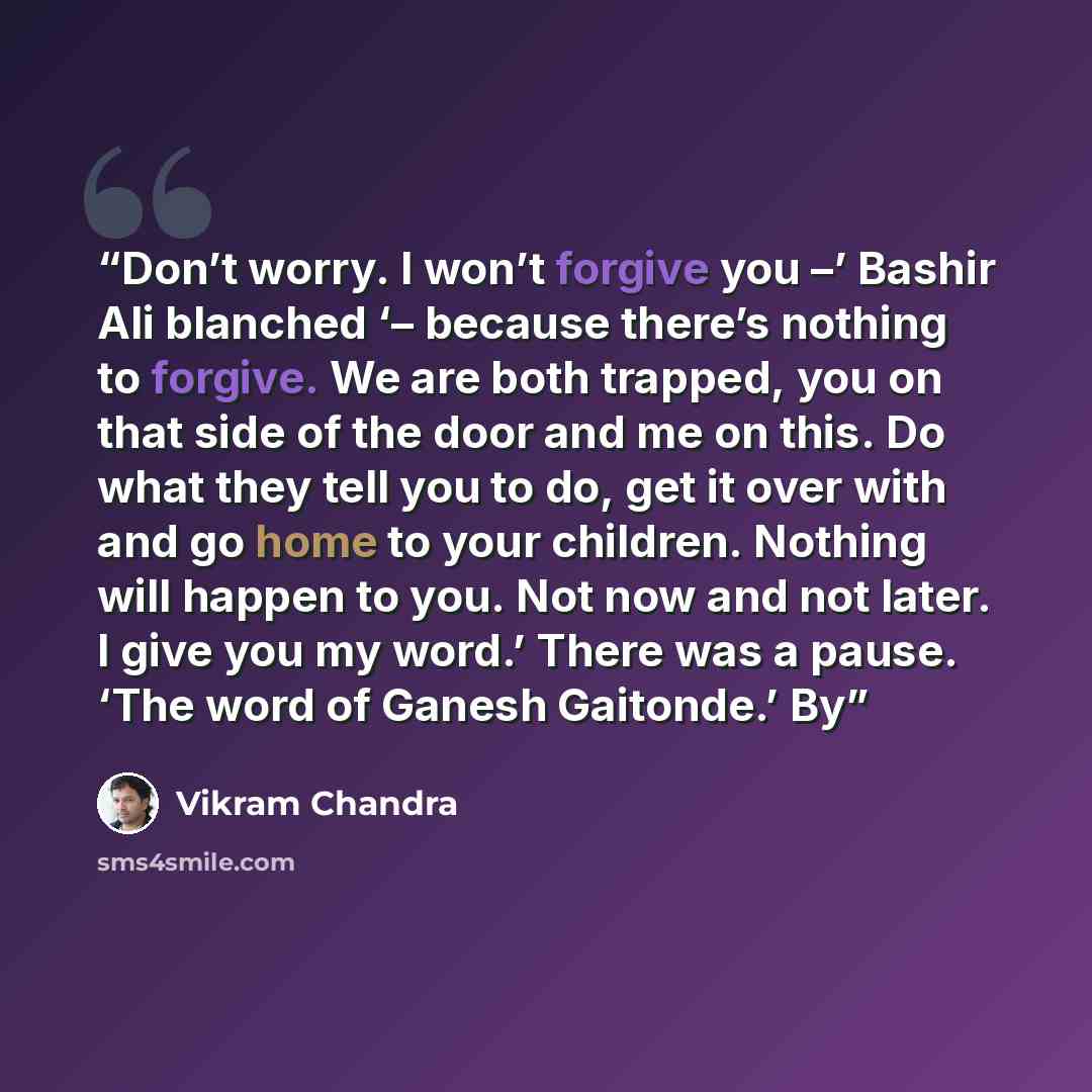 “Don’t worry. I won’t forgive you –’ Bashir Ali blanched ‘– because there’s nothing to forgive. We are both trapped, you on that side of the door and me on this. Do what they tell you to do, get it over with and go home to your children. Nothing will happen to you. Not now and not later. I give you…” quote by Vikram Chandra
