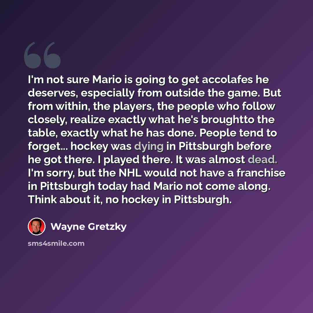 “I'm not sure Mario is going to get accolafes he deserves, especially from outside the game. But from within, the players, the people who follow closely, realize exactly what he's broughtto the table, exactly what he has done. People tend to forget... hockey was dying in Pittsburgh before he got…” quote by Wayne Gretzky