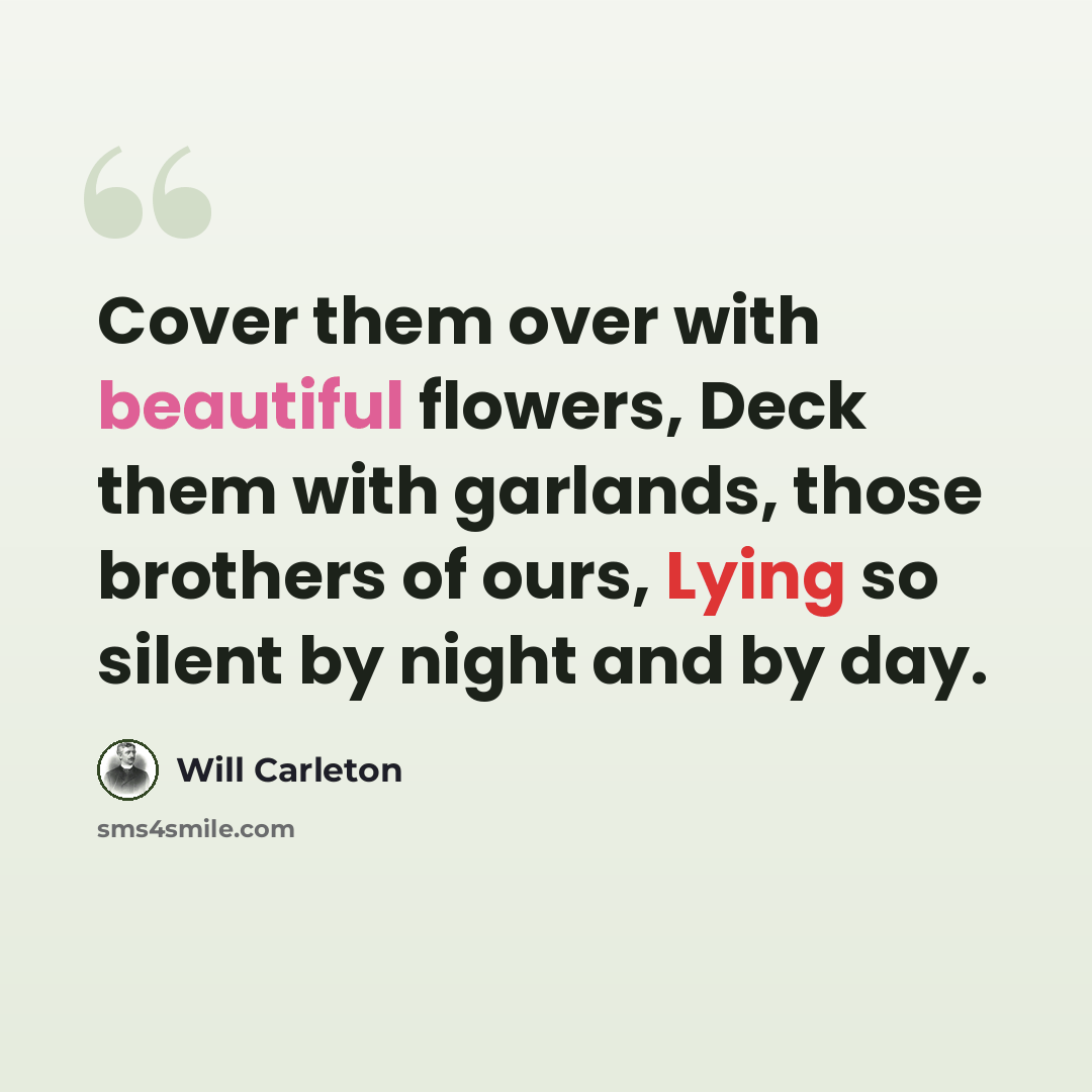 “Cover them over with beautiful flowers, Deck them with garlands, those brothers of ours, Lying so silent by night and by day.” quote by Will Carleton
