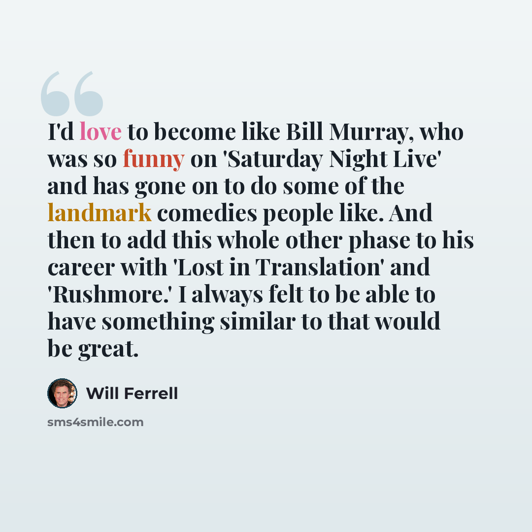 “I'd love to become like Bill Murray, who was so funny on 'Saturday Night Live' and has gone on to do some of the landmark comedies people like. And then to add this whole other phase to his career with 'Lost in Translation' and 'Rushmore.' I always felt to be able to have something similar to that…” quote by Will Ferrell
