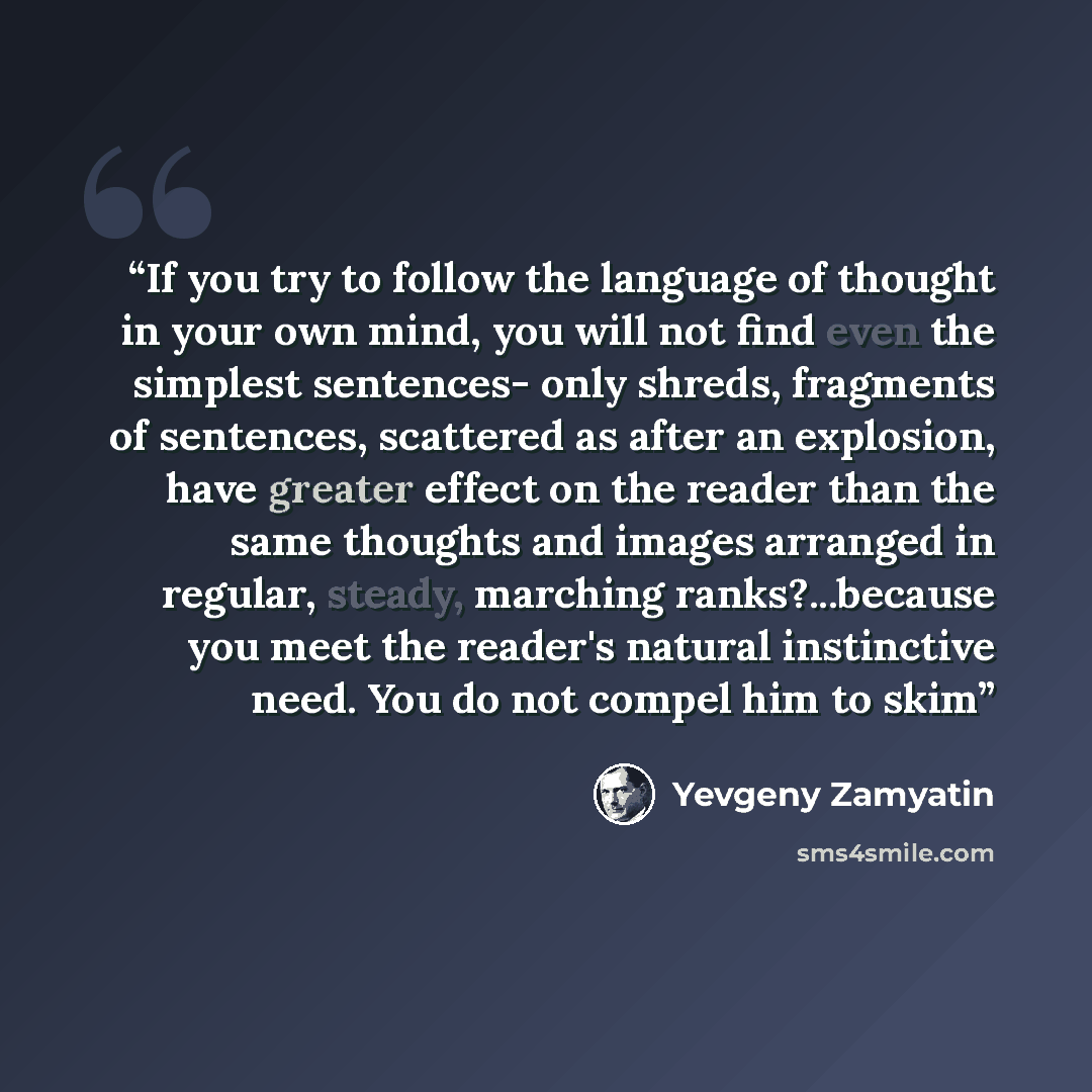 “If you try to follow the language of thought in your own mind, you will not find even the simplest sentences- only shreds, fragments of sentences, scattered as after an explosion, have greater effect on the reader than the same thoughts and images arranged in regular, steady, marching…” quote by Yevgeny Zamyatin