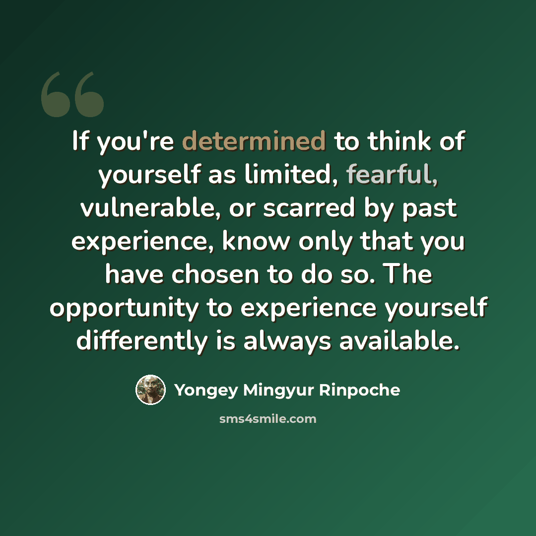 “If you're determined to think of yourself as limited, fearful, vulnerable, or scarred by past experience, know only that you have chosen to do so. The opportunity to experience yourself differently is always available.” quote by Yongey Mingyur Rinpoche
