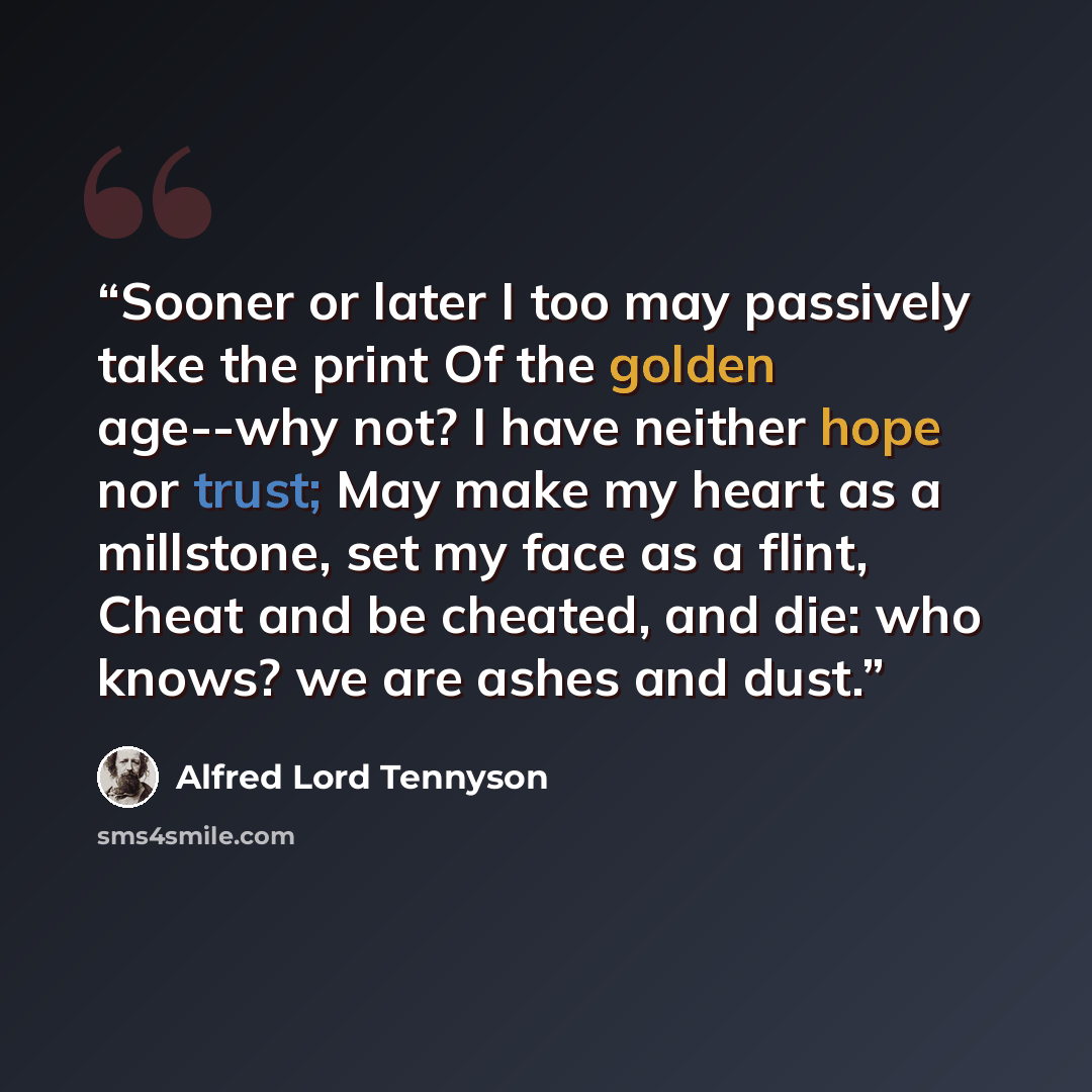 “Sooner or later I too may passively take the print Of the golden age--why not? I have neither hope nor trust; May make my heart as a millstone, set my face as a flint, Cheat and be cheated, and die: who knows? we are ashes and dust.” quote by Alfred Lord Tennyson