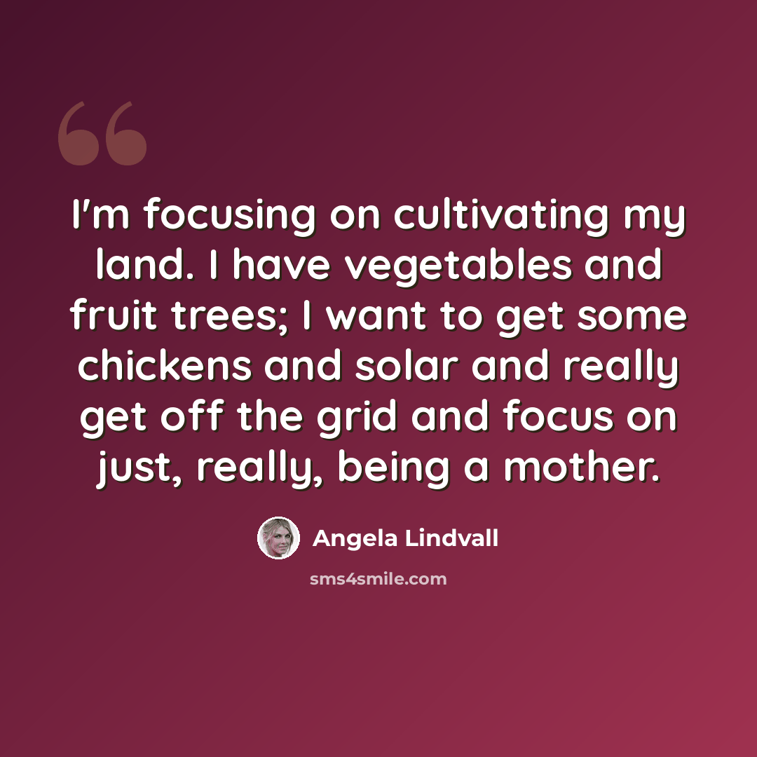 “I'm focusing on cultivating my land. I have vegetables and fruit trees; I want to get some chickens and solar and really get off the grid and focus on just, really, being a mother.” quote by Angela Lindvall